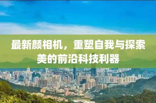 最新颜相机，重塑自我与探索美的前沿科技利器