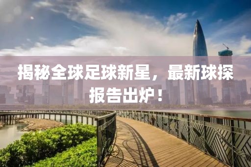揭秘全球足球新星，最新球探报告出炉！