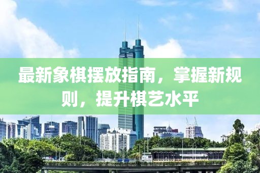 最新象棋摆放指南，掌握新规则，提升棋艺水平