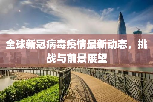 全球新冠病毒疫情最新动态，挑战与前景展望