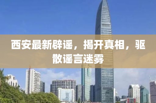 西安最新辟谣，揭开真相，驱散谣言迷雾