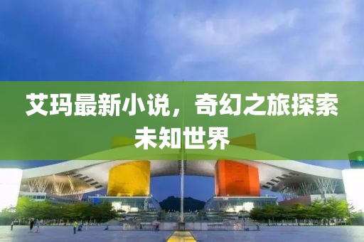艾玛最新小说，奇幻之旅探索未知世界