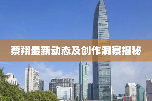 蔡翔最新动态及创作洞察揭秘