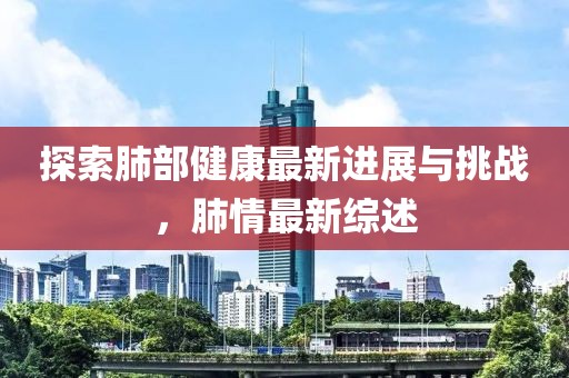 探索肺部健康最新进展与挑战，肺情最新综述