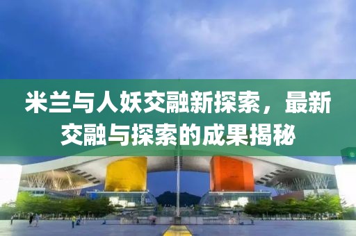 米兰与人妖交融新探索，最新交融与探索的成果揭秘