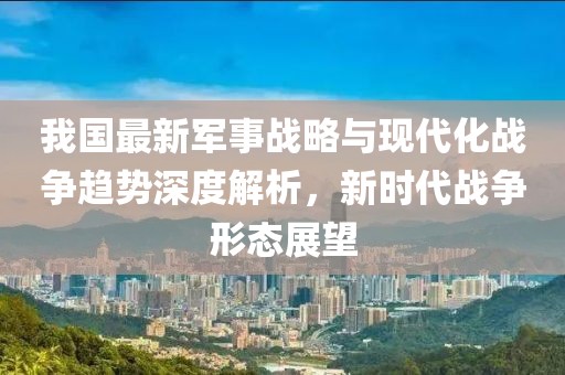 我国最新军事战略与现代化战争趋势深度解析，新时代战争形态展望