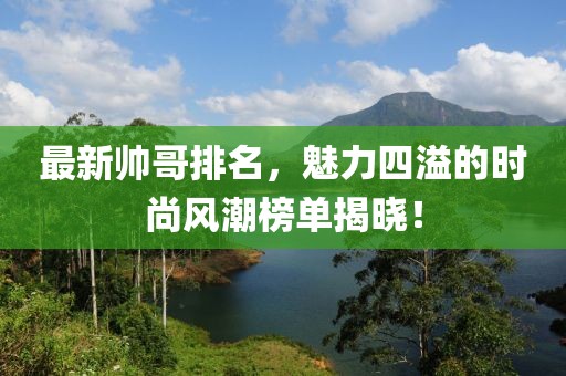 最新帅哥排名，魅力四溢的时尚风潮榜单揭晓！