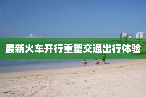 最新火车开行重塑交通出行体验