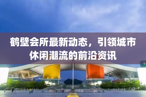 鹤壁会所最新动态，引领城市休闲潮流的前沿资讯