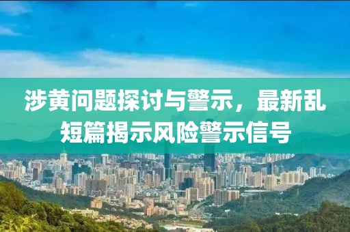 涉黄问题探讨与警示，最新乱短篇揭示风险警示信号