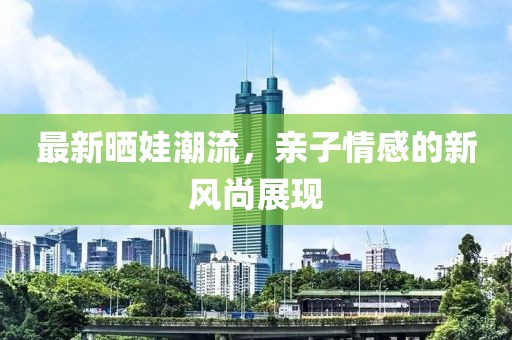 最新晒娃潮流，亲子情感的新风尚展现