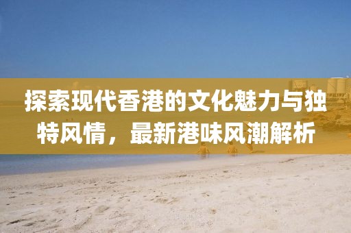 探索现代香港的文化魅力与独特风情，最新港味风潮解析