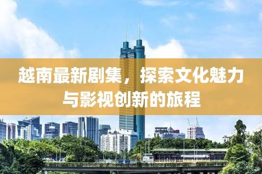越南最新剧集，探索文化魅力与影视创新的旅程