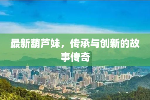 最新葫芦妹，传承与创新的故事传奇