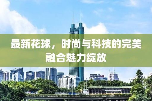 最新花球，时尚与科技的完美融合魅力绽放