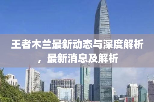 王者木兰最新动态与深度解析，最新消息及解析