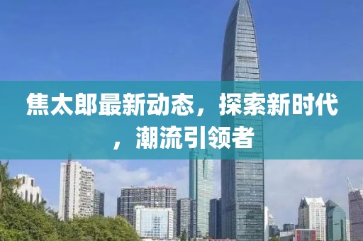焦太郎最新动态，探索新时代，潮流引领者