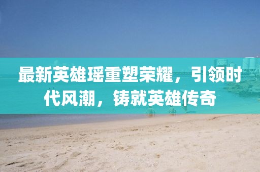 最新英雄瑶重塑荣耀，引领时代风潮，铸就英雄传奇
