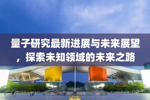 量子研究最新进展与未来展望，探索未知领域的未来之路