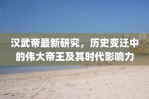 汉武帝最新研究，历史变迁中的伟大帝王及其时代影响力