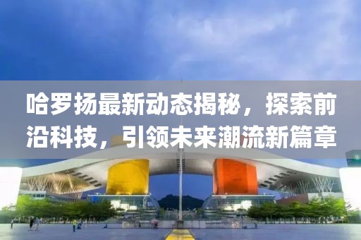 哈罗扬最新动态揭秘，探索前沿科技，引领未来潮流新篇章