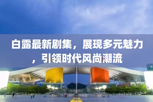 白露最新剧集，展现多元魅力，引领时代风尚潮流