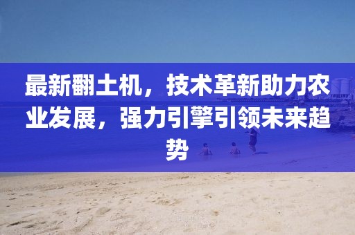 最新翻土机，技术革新助力农业发展，强力引擎引领未来趋势