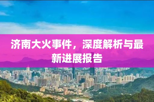 济南大火事件，深度解析与最新进展报告