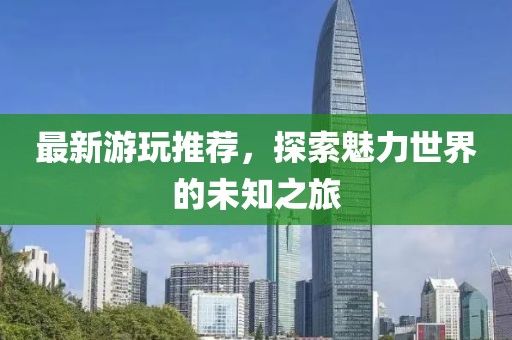 最新游玩推荐，探索魅力世界的未知之旅