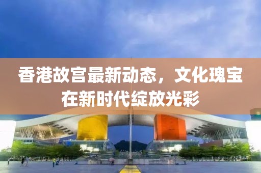 香港故宫最新动态，文化瑰宝在新时代绽放光彩