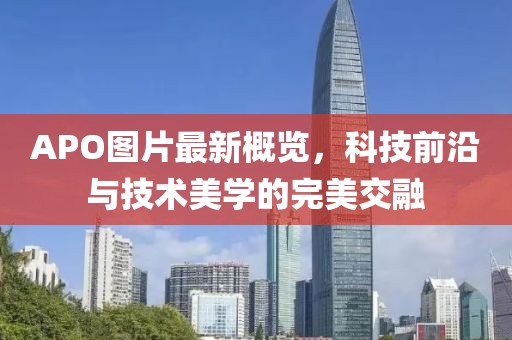 APO图片最新概览，科技前沿与技术美学的完美交融