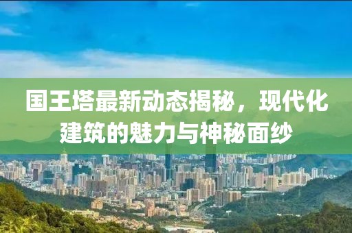 国王塔最新动态揭秘，现代化建筑的魅力与神秘面纱