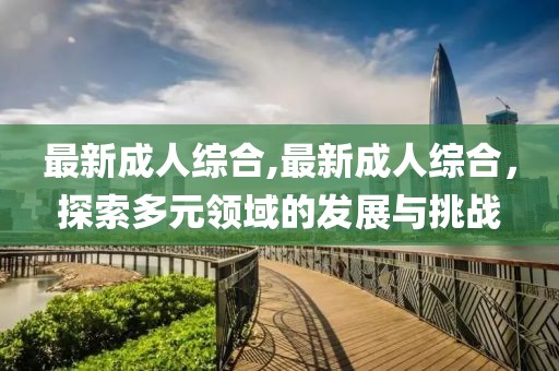 最新成人综合,最新成人综合，探索多元领域的发展与挑战
