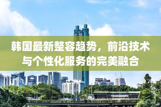 韩国最新整容趋势，前沿技术与个性化服务的完美融合