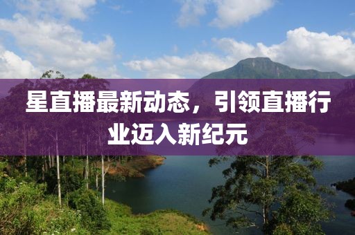 星直播最新动态，引领直播行业迈入新纪元