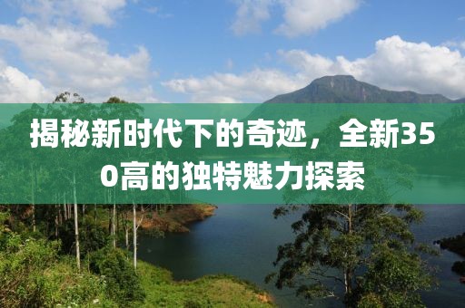 揭秘新时代下的奇迹，全新350高的独特魅力探索