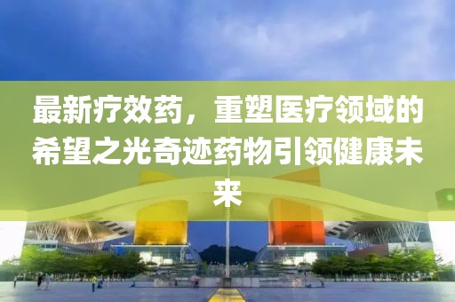 最新疗效药，重塑医疗领域的希望之光奇迹药物引领健康未来