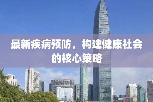 最新疾病预防，构建健康社会的核心策略