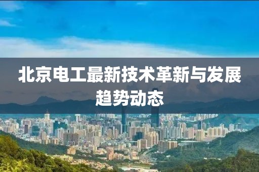 北京电工最新技术革新与发展趋势动态