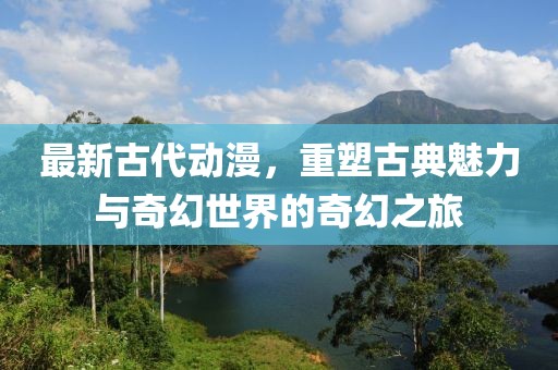 最新古代动漫，重塑古典魅力与奇幻世界的奇幻之旅