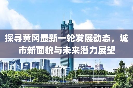 探寻黄冈最新一轮发展动态，城市新面貌与未来潜力展望