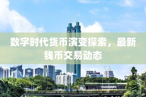 数字时代货币演变探索，最新钱币交易动态