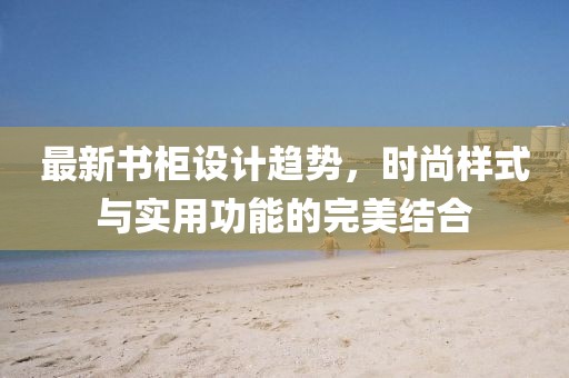 最新书柜设计趋势，时尚样式与实用功能的完美结合