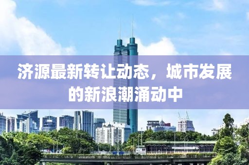 济源最新转让动态，城市发展的新浪潮涌动中