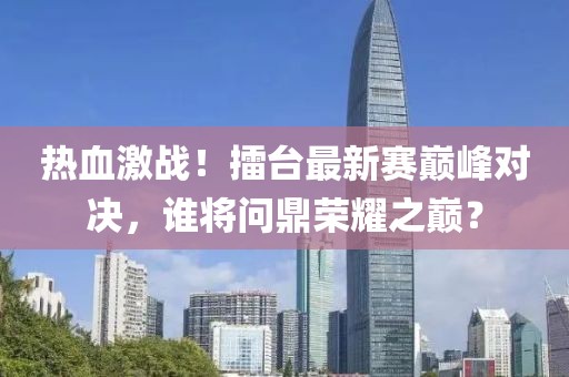 热血激战！擂台最新赛巅峰对决，谁将问鼎荣耀之巅？