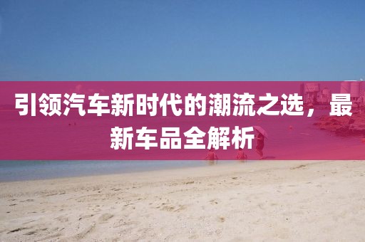 引领汽车新时代的潮流之选，最新车品全解析