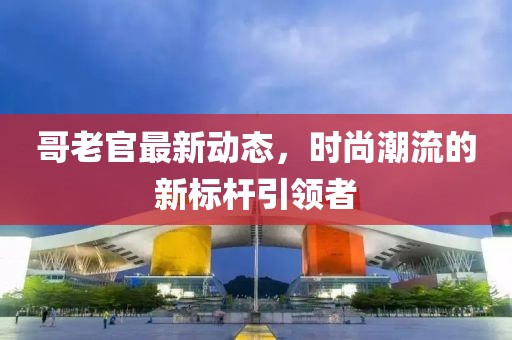 哥老官最新动态，时尚潮流的新标杆引领者