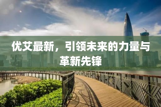 优艾最新，引领未来的力量与革新先锋