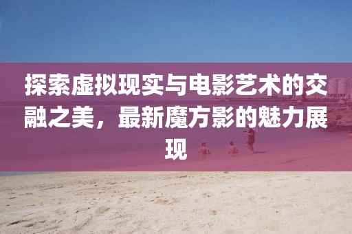 探索虚拟现实与电影艺术的交融之美，最新魔方影的魅力展现