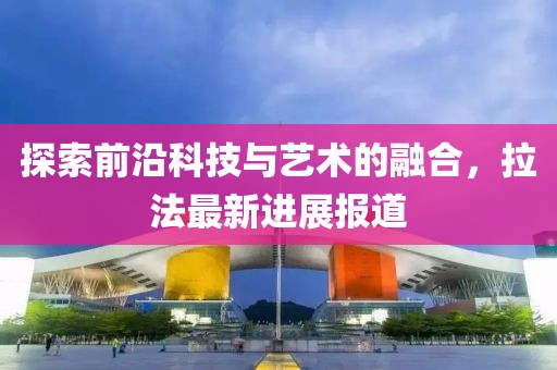 探索前沿科技与艺术的融合，拉法最新进展报道
